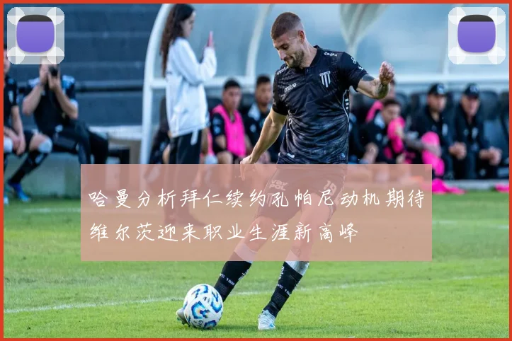 哈曼分析拜仁续约孔帕尼动机期待维尔茨迎来职业生涯新高峰