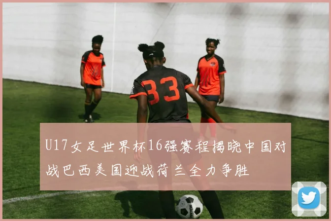 U17女足世界杯16强赛程揭晓中国对战巴西美国迎战荷兰全力争胜