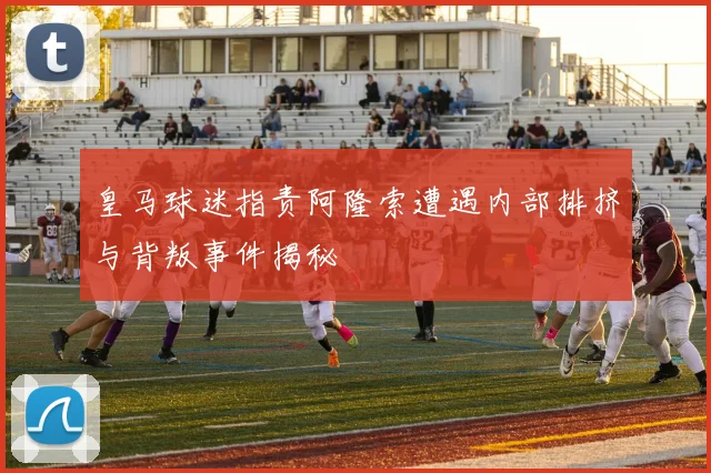 皇马球迷指责阿隆索遭遇内部排挤与背叛事件揭秘