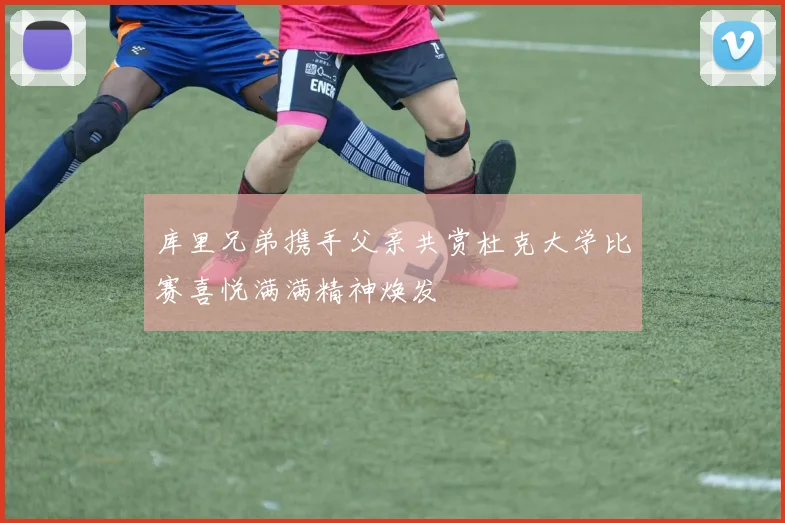 库里兄弟携手父亲共赏杜克大学比赛喜悦满满精神焕发