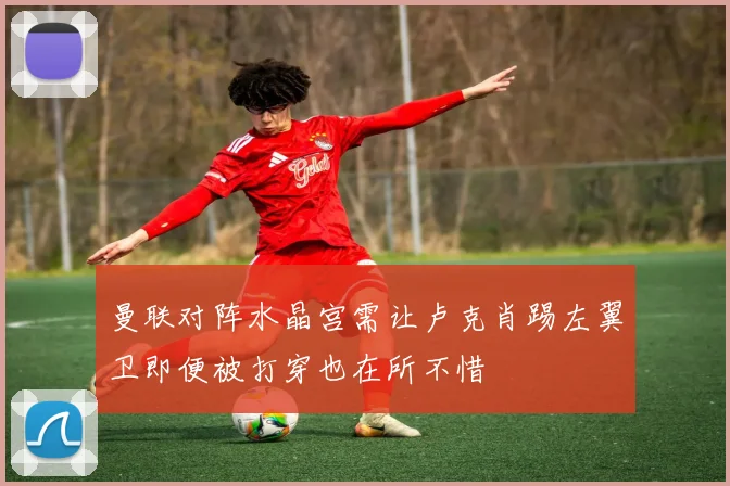 曼联对阵水晶宫需让卢克肖踢左翼卫即便被打穿也在所不惜