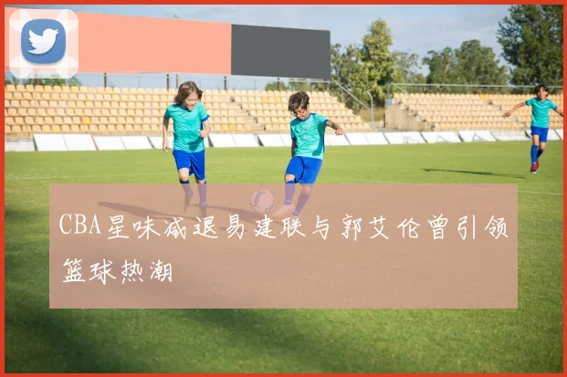 CBA星味减退易建联与郭艾伦曾引领篮球热潮
