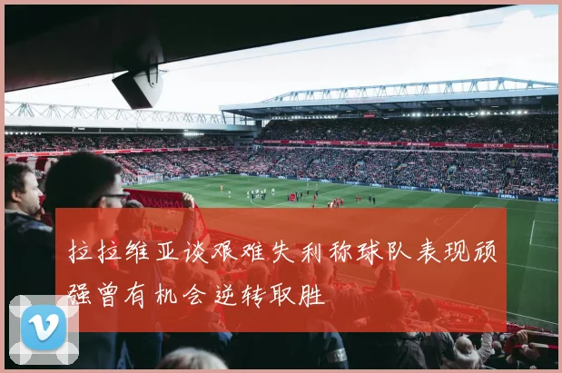 拉拉维亚谈艰难失利称球队表现顽强曾有机会逆转取胜