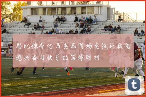 恩比德乔治马克西同场竞技让我倍感兴奋与快乐的篮球时刻