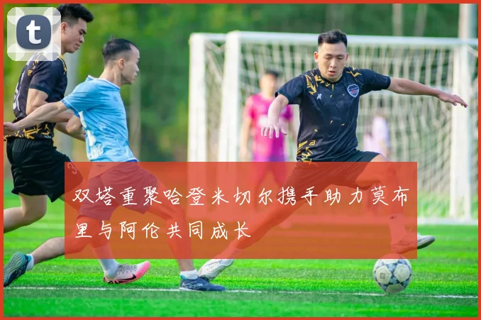 双塔重聚哈登米切尔携手助力莫布里与阿伦共同成长