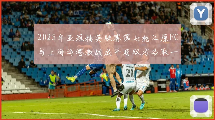 2025年亚冠精英联赛第七轮江原FC与上海海港激战成平局双方各取一分