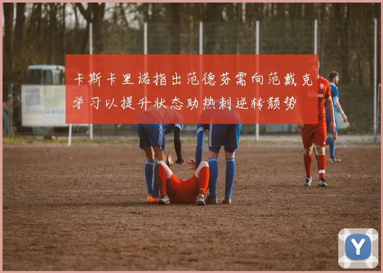 卡斯卡里诺指出范德芬需向范戴克学习以提升状态助热刺逆转颓势