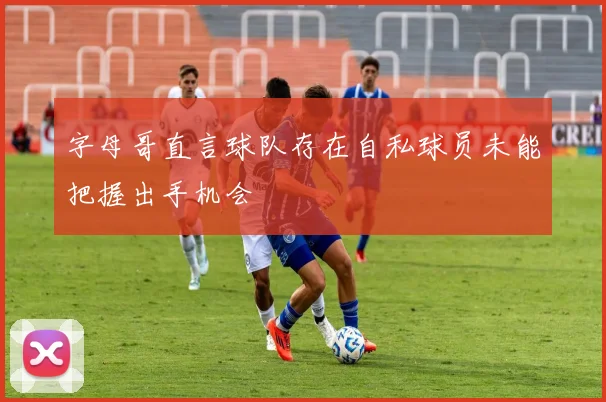 字母哥直言球队存在自私球员未能把握出手机会