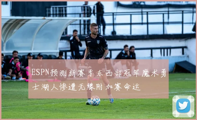 ESPN预测新赛季东西部冠军魔术勇士湖人惨遭无缘附加赛命运