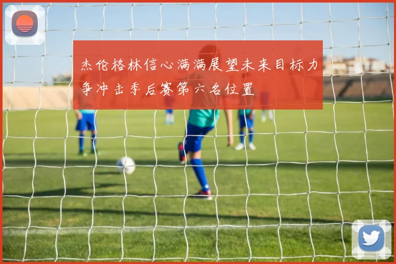 杰伦格林信心满满展望未来目标力争冲击季后赛第六名位置