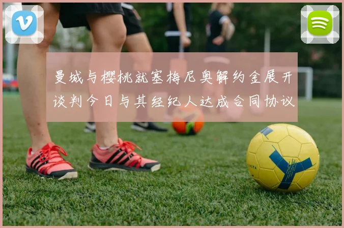 曼城与樱桃就塞梅尼奥解约金展开谈判今日与其经纪人达成合同协议