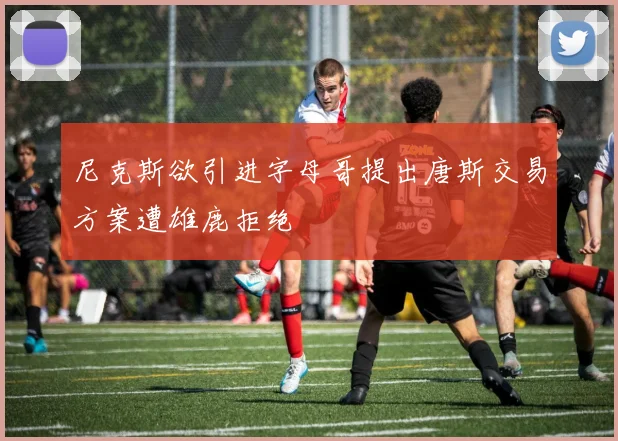 尼克斯欲引进字母哥提出唐斯交易方案遭雄鹿拒绝