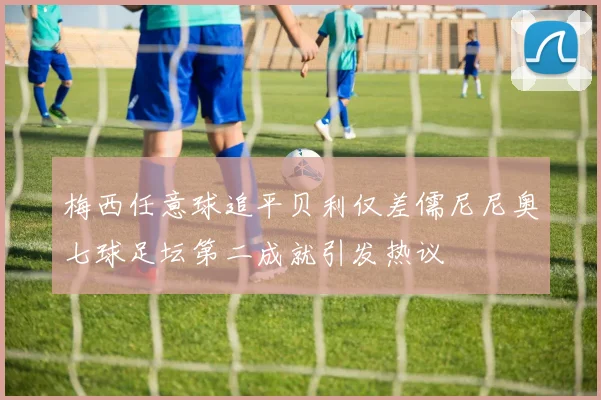 梅西任意球追平贝利仅差儒尼尼奥七球足坛第二成就引发热议