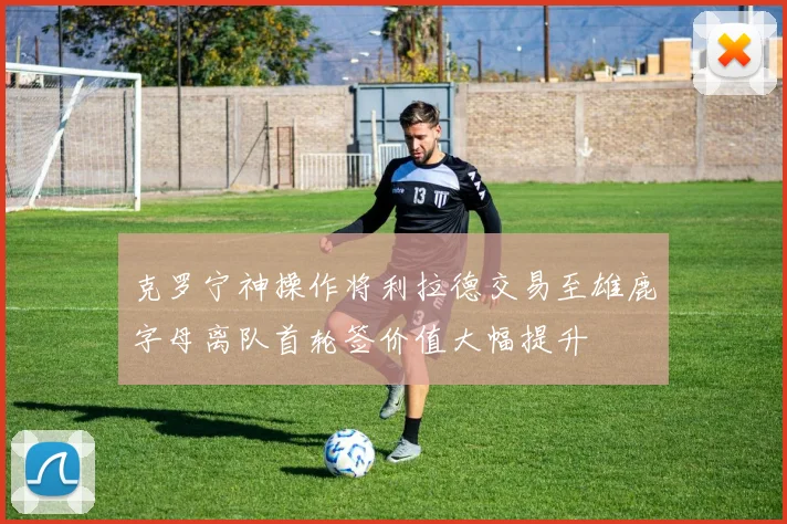 克罗宁神操作将利拉德交易至雄鹿字母离队首轮签价值大幅提升