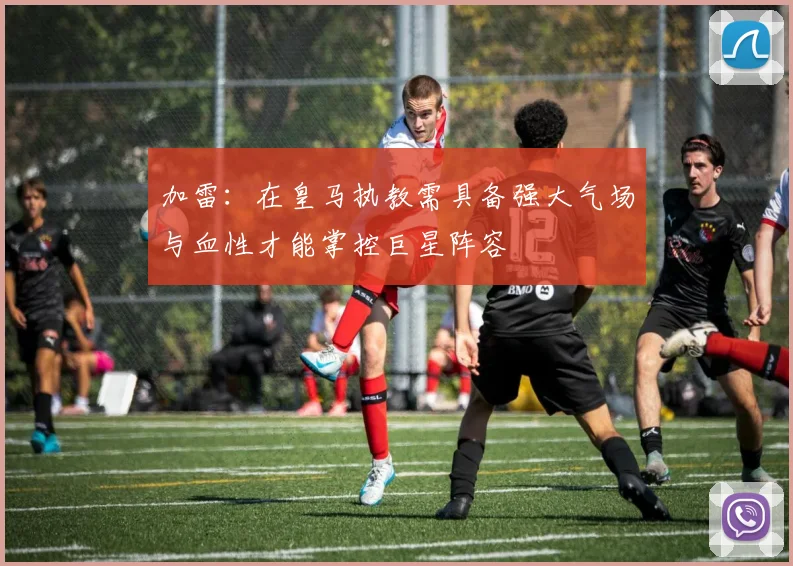 加雷：在皇马执教需具备强大气场与血性才能掌控巨星阵容