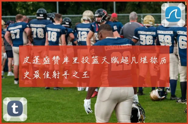 皮蓬盛赞库里投篮天赋超凡堪称历史最佳射手之王