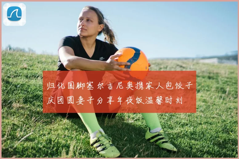 归化国脚塞尔吉尼奥携家人包饺子庆团圆妻子分享年夜饭温馨时刻