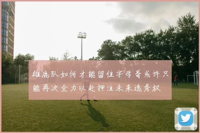 雄鹿队如何才能留住字母哥或许只能再次全力以赴押注未来选秀权
