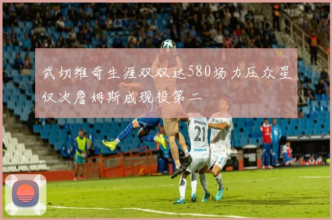 武切维奇生涯双双达580场力压众星仅次詹姆斯成现役第二