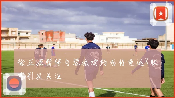 徐正源暂停与蓉城续约或将重返K联赛引发关注