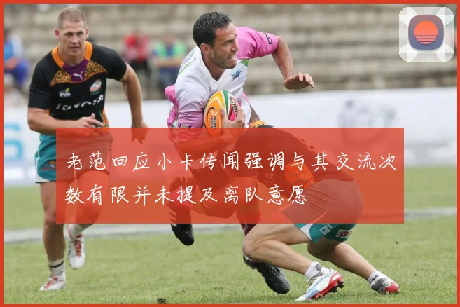 老范回应小卡传闻强调与其交流次数有限并未提及离队意愿