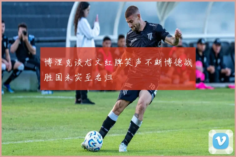 博涅克谈尤文红牌笑声不断博德战胜国米实至名归