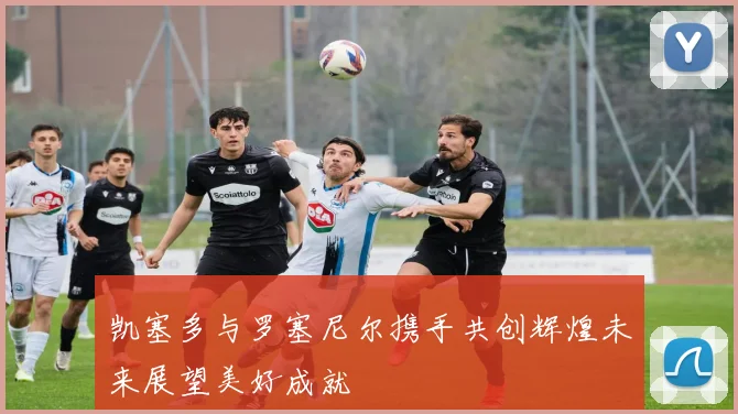 凯塞多与罗塞尼尔携手共创辉煌未来展望美好成就