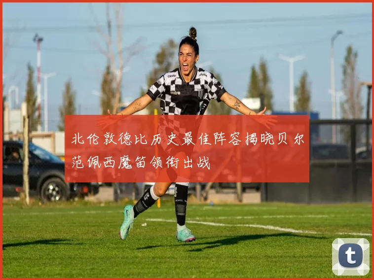 北伦敦德比历史最佳阵容揭晓贝尔范佩西魔笛领衔出战