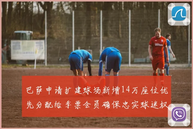 巴萨申请扩建球场新增14万座位优先分配给季票会员确保忠实球迷权益