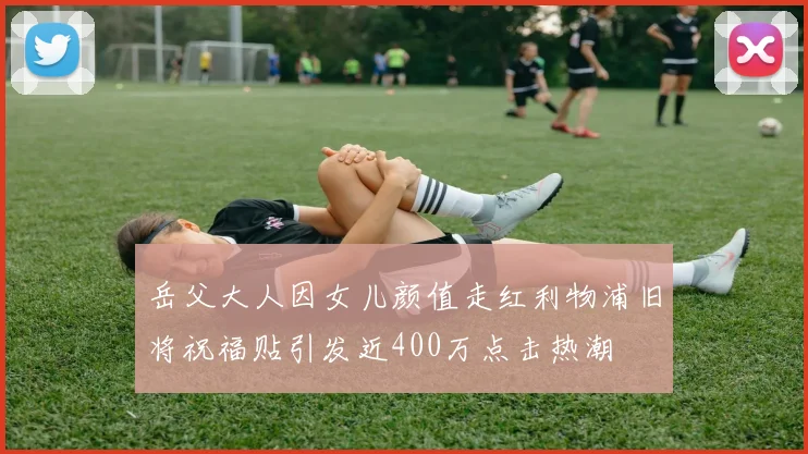 岳父大人因女儿颜值走红利物浦旧将祝福贴引发近400万点击热潮