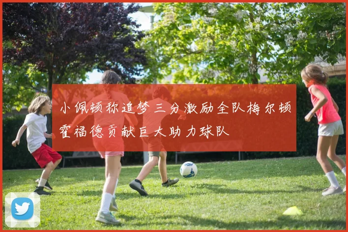 小佩顿称追梦三分激励全队梅尔顿霍福德贡献巨大助力球队