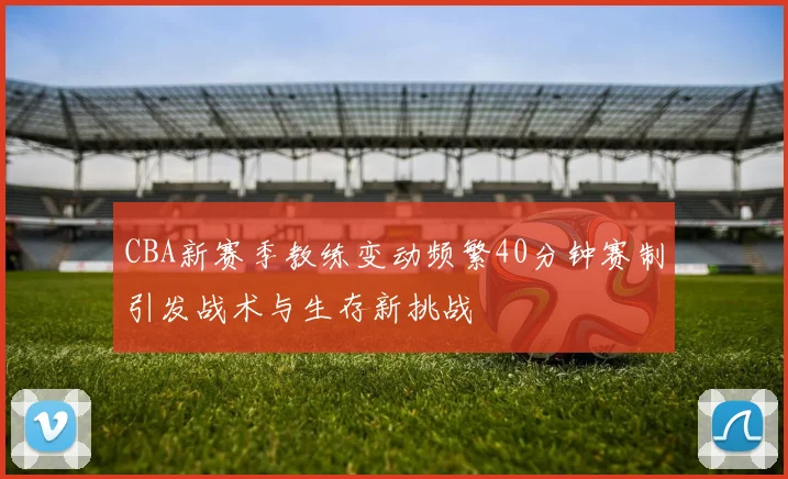 CBA新赛季教练变动频繁40分钟赛制引发战术与生存新挑战