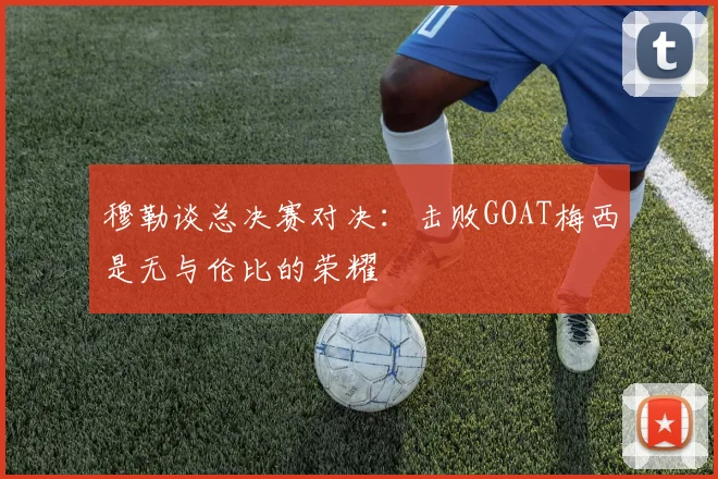 穆勒谈总决赛对决：击败GOAT梅西是无与伦比的荣耀