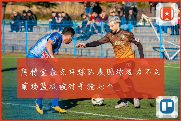 阿特金森点评球队表现称活力不足前场篮板被对手抢七个