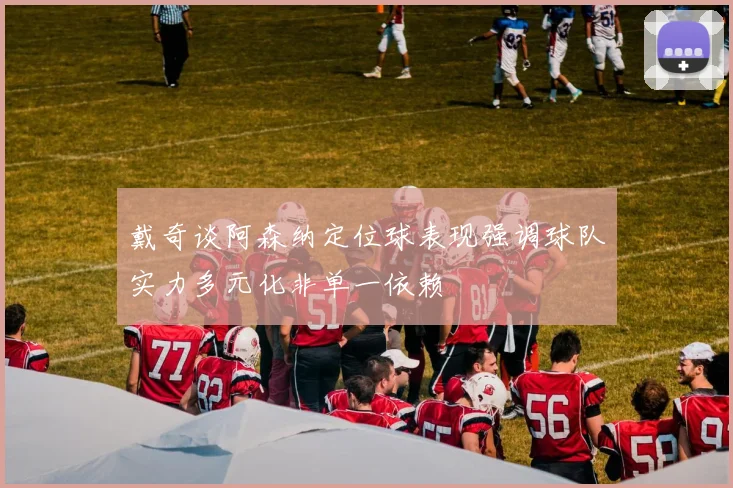 戴奇谈阿森纳定位球表现强调球队实力多元化非单一依赖