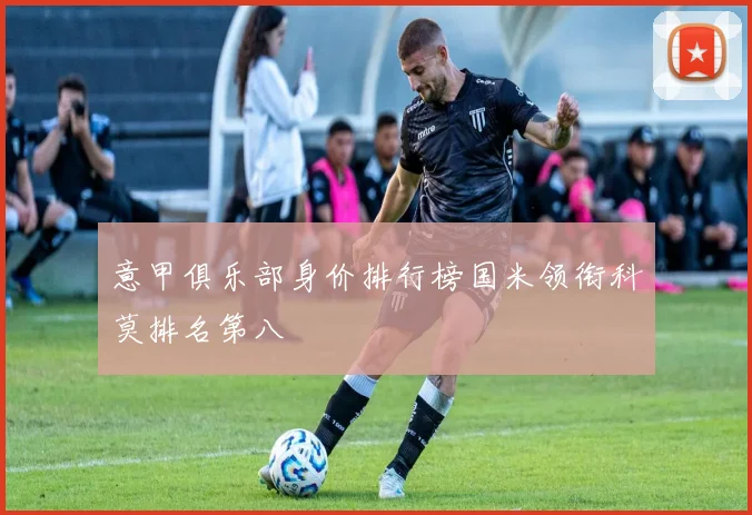 意甲俱乐部身价排行榜国米领衔科莫排名第八