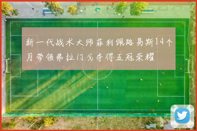 新一代战术大师菲利佩路易斯14个月带领弗拉门戈夺得五冠荣耀