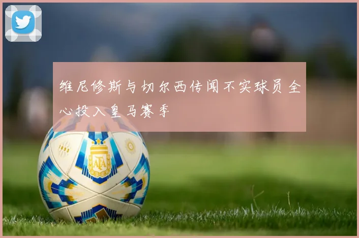 维尼修斯与切尔西传闻不实球员全心投入皇马赛季