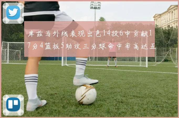 库兹马外线表现出色14投6中贡献17分4篮板5助攻三分球命中率高达五成